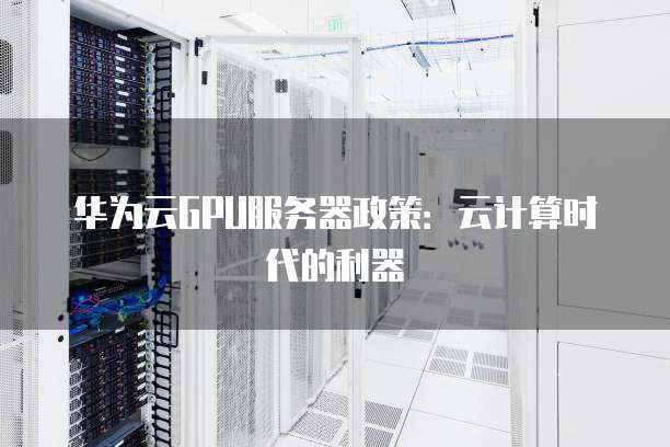 华为云GPU服务器政策:云计算时代的利器