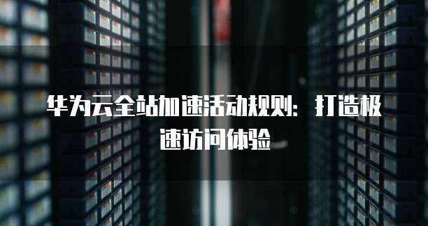 华为云全站加速活动规则：打造极速访问体验