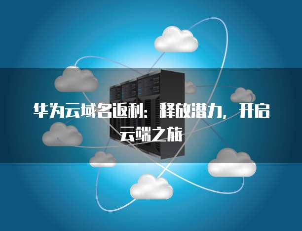 华为云域名返利：释放潜力，开启云端之旅