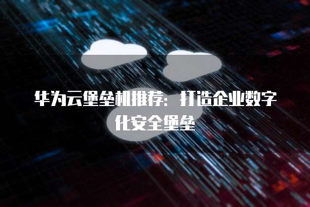 华为云堡垒机推荐:打造企业数字化安全堡垒