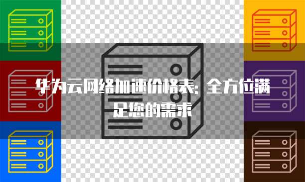 华为云网络加速价格表: 全方位满足您的需求