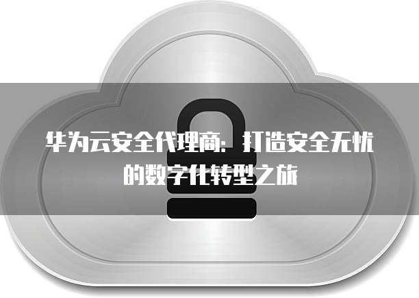 华为云安全代理商:打造安全无忧的数字化转型之旅