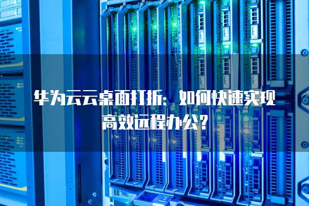 华为云云桌面打折:如何快速实现高效远程办公?