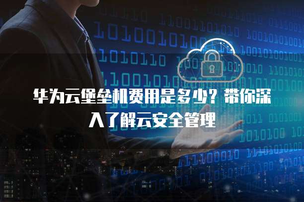 华为云堡垒机费用是多少?带你深入了解云安全管理