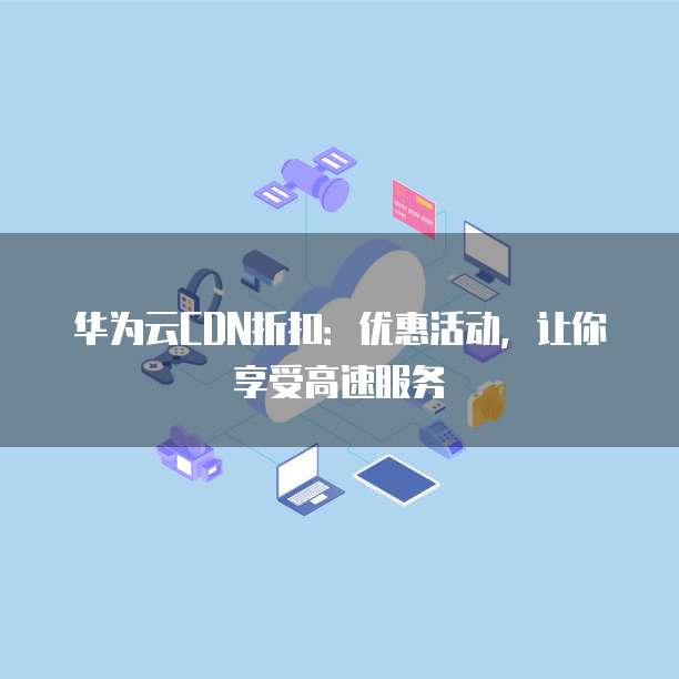 华为云CDN折扣:优惠活动,让你享受高速服务