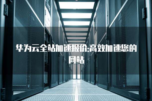 华为云全站加速报价:高效加速您的网站