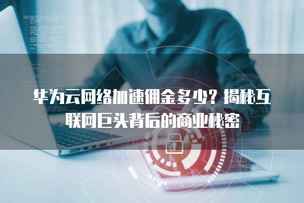 华为云网络加速佣金多少？揭秘互联网巨头背后的商业秘密