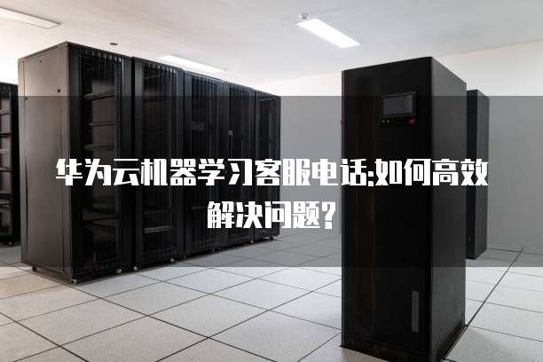 华为云机器学习客服电话:如何高效解决问题?