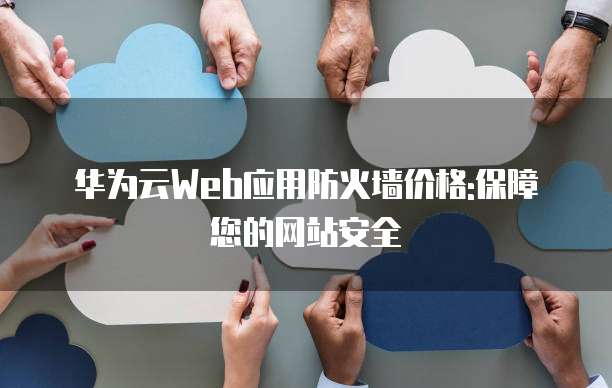 华为云Web应用防火墙价格:保障您的网站安全