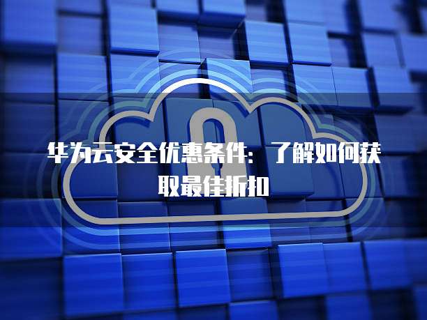 华为云安全优惠条件:了解如何获取最佳折扣