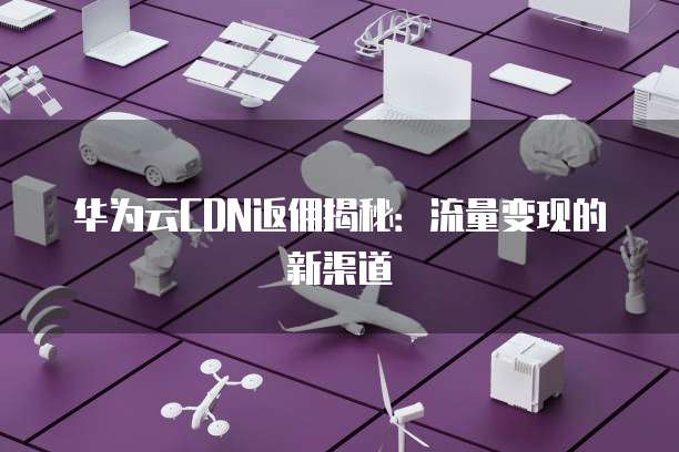 华为云CDN返佣揭秘：流量变现的新渠道