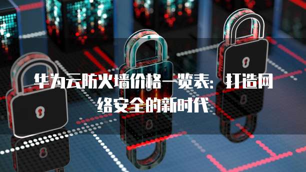 华为云防火墙价格一览表:打造网络安全的新时代
