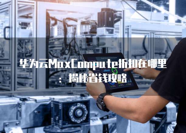 华为云MaxCompute折扣在哪里:揭秘省钱攻略