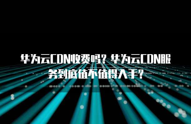 华为云CDN收费吗？华为云CDN服务到底值不值得入手？