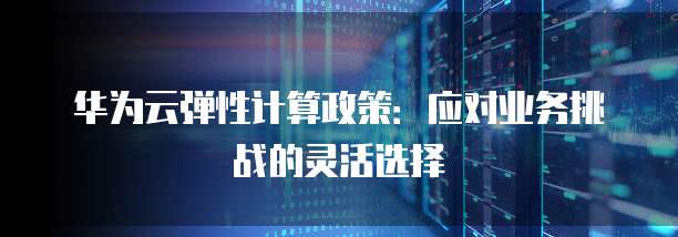 华为云弹性计算政策:应对业务挑战的灵活选择