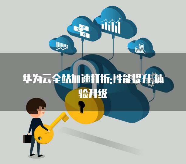 华为云全站加速打折:性能提升,体验升级