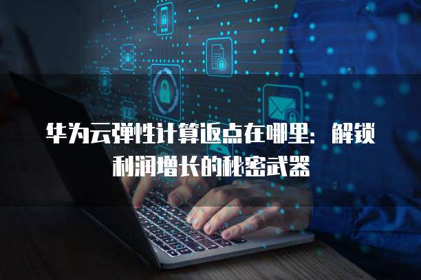 华为云弹性计算返点在哪里:解锁利润增长的秘密武器