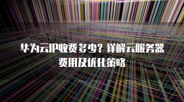 华为云IP收费多少?详解云服务器费用及优化策略