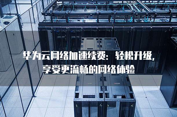 华为云网络加速续费:轻松升级,享受更流畅的网络体验