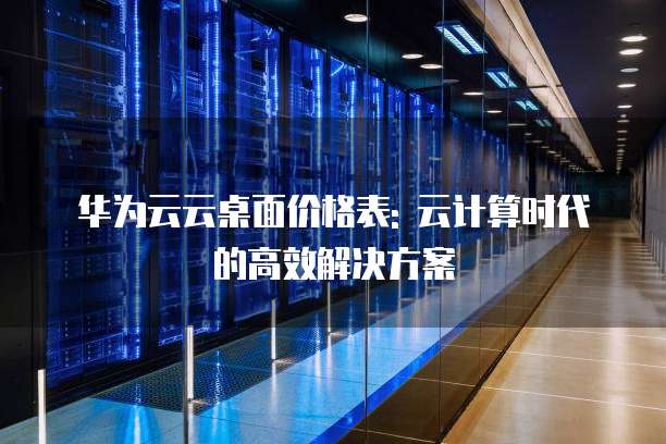 华为云云桌面价格表: 云计算时代的高效解决方案