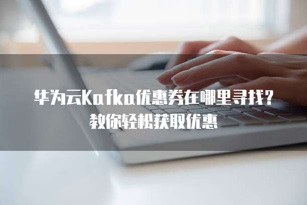 华为云Kafka优惠券在哪里寻找?教你轻松获取优惠