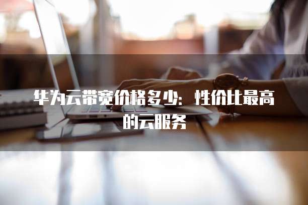 华为云带宽价格多少:性价比最高的云服务