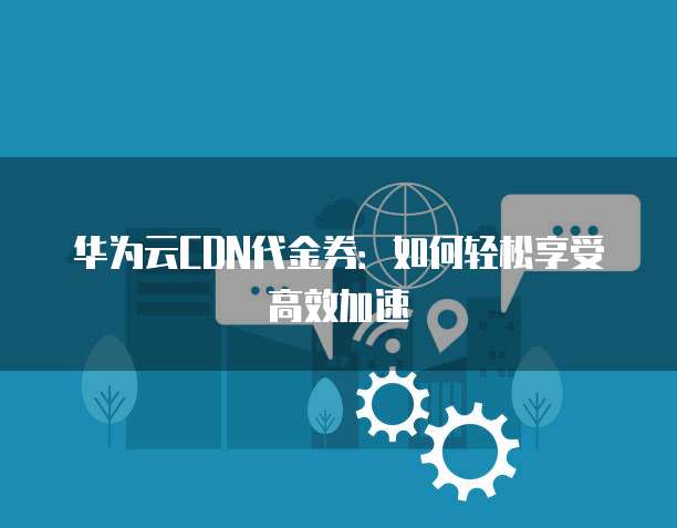 华为云CDN代金券:如何轻松享受高效加速