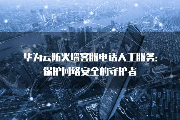华为云防火墙客服电话人工服务:保护网络安全的守护者