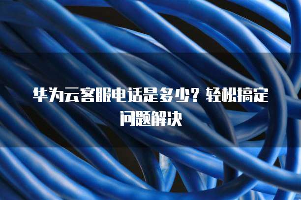 华为云客服电话是多少?轻松搞定问题解决