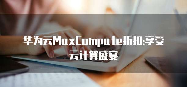 华为云MaxCompute折扣:享受云计算盛宴