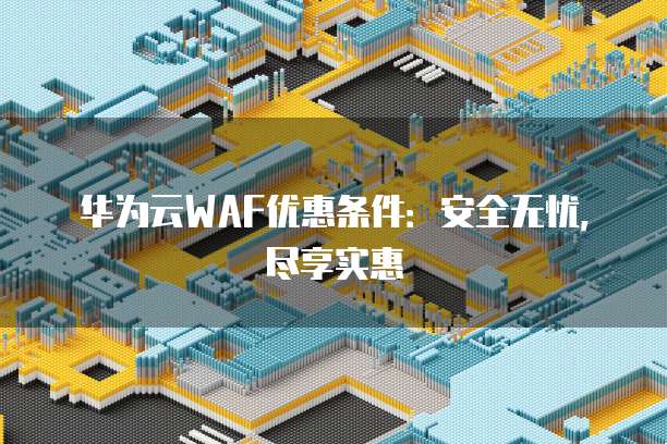 华为云WAF优惠条件:安全无忧,尽享实惠