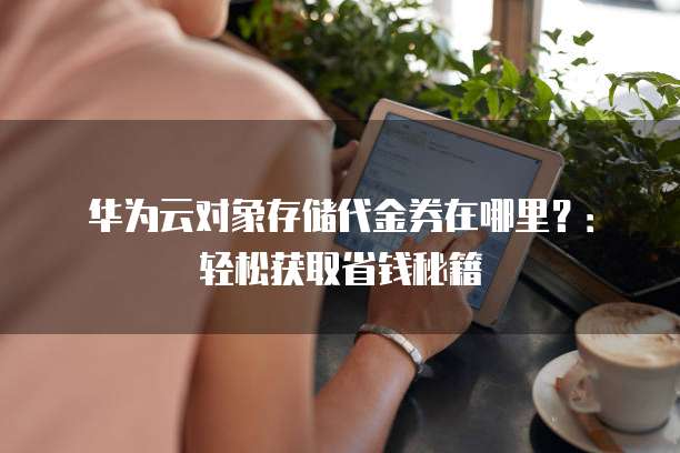 华为云对象存储代金券在哪里？：轻松获取省钱秘籍