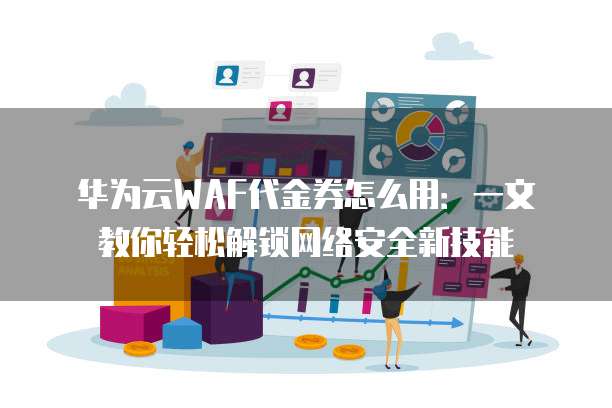 华为云WAF代金券怎么用:一文教你轻松解锁网络安全新技能