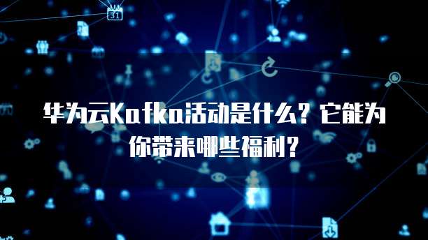 华为云Kafka活动是什么？它能为你带来哪些福利？