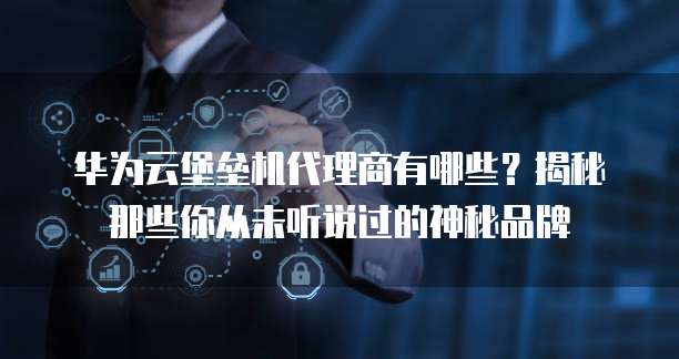 华为云堡垒机代理商有哪些?揭秘那些你从未听说过的神秘品牌