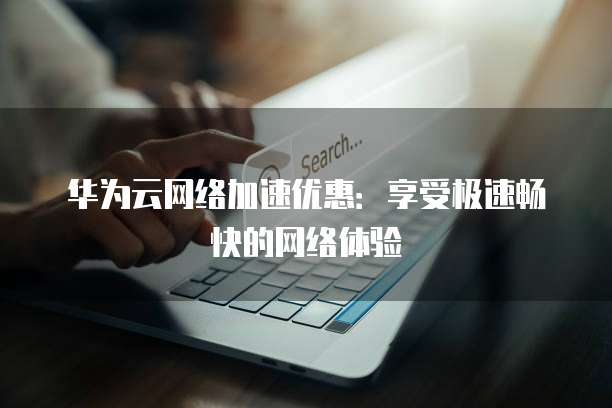 华为云网络加速优惠:享受极速畅快的网络体验