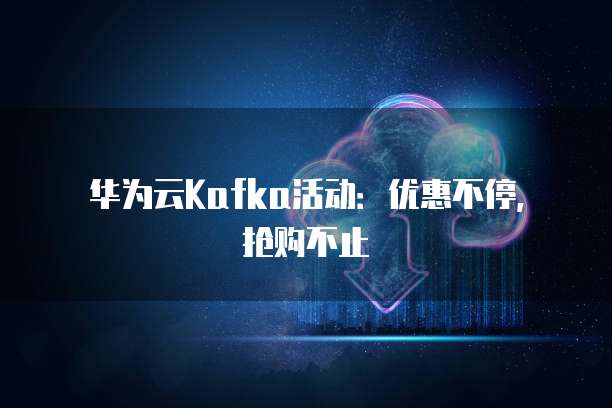 华为云Kafka活动:优惠不停,抢购不止