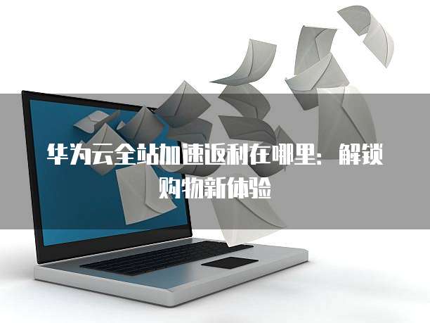 华为云全站加速返利在哪里:解锁购物新体验