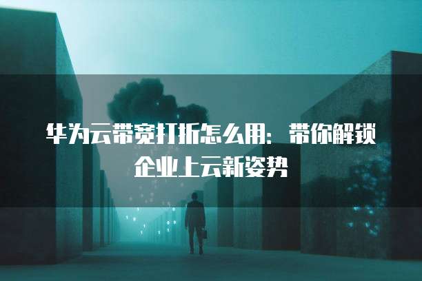 华为云带宽打折怎么用:带你解锁企业上云新姿势
