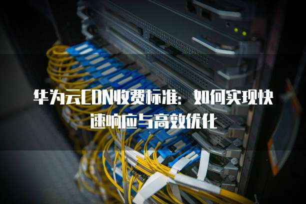 华为云CDN收费标准:如何实现快速响应与高效优化