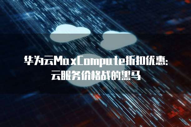 华为云MaxCompute折扣优惠:云服务价格战的黑马