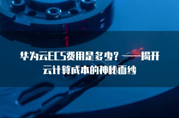 华为云ECS费用是多少?——揭开云计算成本的神秘面纱
