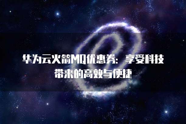 华为云火箭MQ优惠券:享受科技带来的高效与便捷