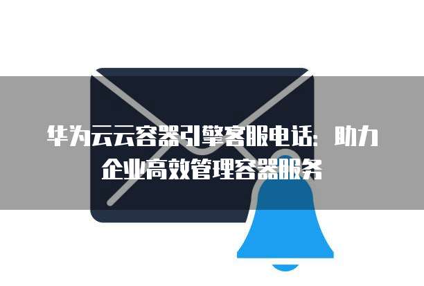 华为云云容器引擎客服电话:助力企业高效管理容器服务