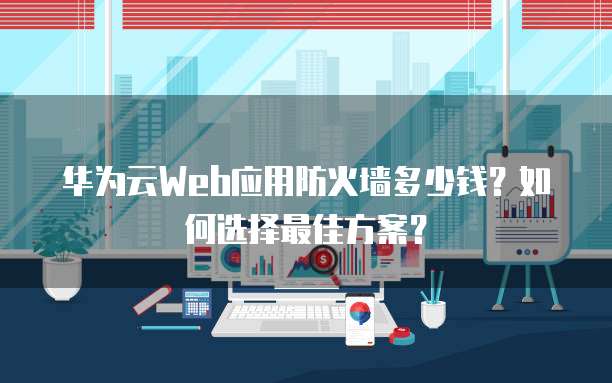 华为云Web应用防火墙多少钱?如何选择最佳方案?