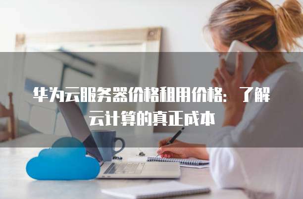 华为云服务器价格租用价格：了解云计算的真正成本
