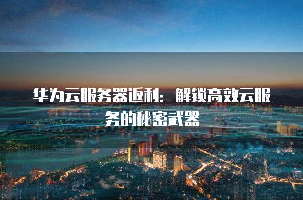 华为云服务器返利:解锁高效云服务的秘密武器