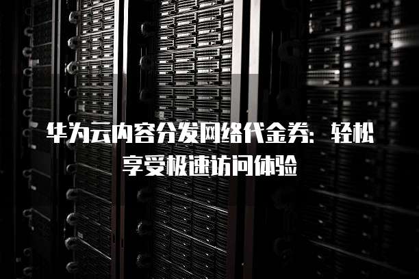 华为云内容分发网络代金券:轻松享受极速访问体验