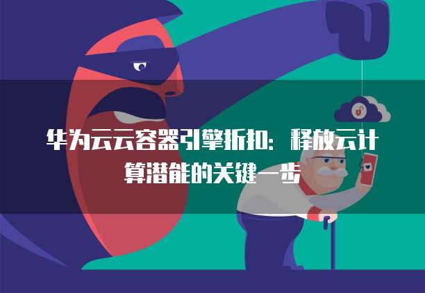 华为云云容器引擎折扣:释放云计算潜能的关键一步