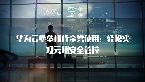 华为云堡垒机代金券使用:轻松实现云端安全管控